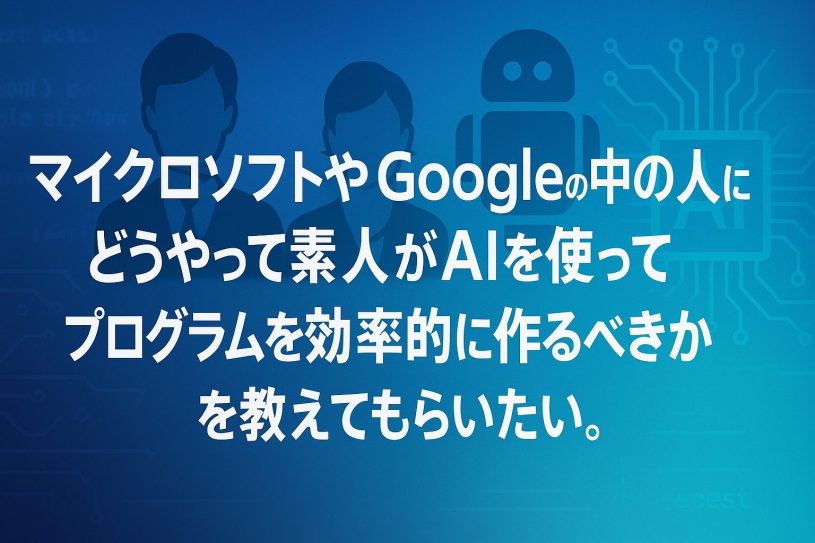 マイクロソフトやGoogleの中の人にどうやって素人がAIを使ってプログラムを効率的に作るべきかを教えてもらいたい